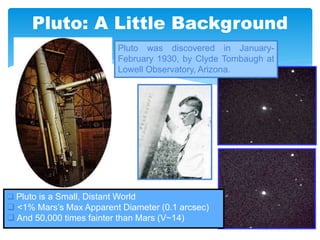 Pluto: A Little Background
Pluto was discovered in January-
February 1930, by Clyde Tombaugh at
Lowell Observatory, Arizona.
 Pluto is a Small, Distant World
 <1% Mars’s Max Apparent Diameter (0.1 arcsec)
 And 50,000 times fainter than Mars (V~14)
 