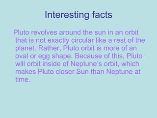 Interesting facts Pluto revolves around the sun in an orbit that is not exactly circular like a rest of the planet. Rather, Pluto orbit is more of an oval or egg shape. Because of this, Pluto will orbit inside of Neptune’s orbit, which makes Pluto closer Sun than Neptune at time. 