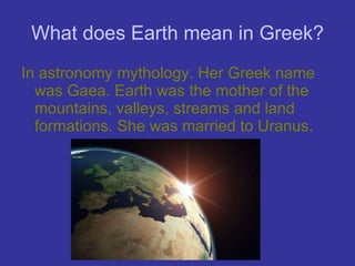 What does Earth mean in Greek? In astronomy mythology. Her Greek name was Gaea. Earth was the mother of the mountains, valleys, streams and land formations. She was married to Uranus. 