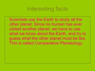 Interesting facts Scientists use the Earth to study all the other planet. Since no human has ever visited another planet, we have to use what we know about the Earth, and try to guess what the other planet must be like. This is called Comparative Planetology. 