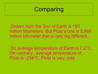 Comparing Distant from the Sun of Earth is 150 million kilometers. But Pluto’s one is 5,869 million kilometer that is very big different.  So average temperature of Earth is 7.2°C. On contrary , average temperature of Pluto is -234°C. Pluto is very cold.  