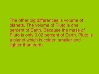 The other big differences is volume of planets. The volume of Pluto is one percent of Earth. Because the mass of Pluto is only 0.02 percent of Earth. Pluto is a planet which is colder, smaller and lighter than earth.  