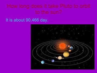 How long does it take Pluto to orbit to the sun? It is about 90,466 day. 