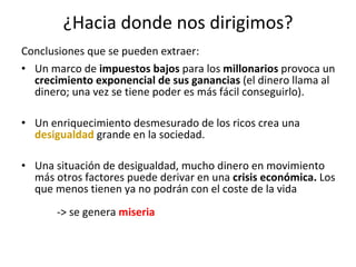 ¿Hacia donde nos dirigimos? Conclusiones que se pueden extraer: Un marco de  impuestos bajos  para los  millonarios  provoca un  crecimiento exponencial de sus ganancias  (el dinero llama al dinero; una vez se tiene poder es más fácil conseguirlo). Un enriquecimiento desmesurado de los ricos crea una  desigualdad  grande en la sociedad. Una situación de desigualdad, mucho dinero en movimiento más otros factores puede derivar en una  crisis económica.  Los que menos tienen ya no podrán con el coste de la vida  -> se genera  miseria 