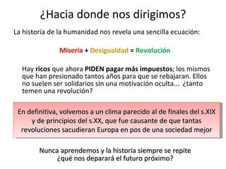 ¿Hacia donde nos dirigimos? La historia de la humanidad nos revela una sencilla ecuación: Miseria  +  Desigualdad  =  Revolución Hay  ricos  que ahora  PIDEN pagar más impuestos ; los mismos que han presionado tantos años para que se rebajaran. Ellos no suelen ser solidarios sin una motivación oculta...  ¿tanto temen una revolución? En definitiva, volvemos a un clima parecido al de finales del s.XIX y de principios del s.XX, que fue causante de que tantas revoluciones sacudieran Europa en pos de una sociedad mejor Nunca aprendemos y la historia siempre se repite ¿qué nos deparará el futuro próximo? 