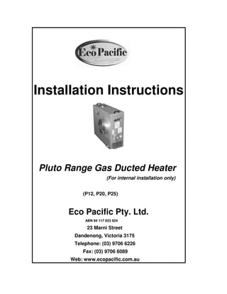 Installation Instructions
Pluto Range Gas Ducted Heater
(For internal installation only)
(P12, P20, P25)
Eco Pacific Pty. Ltd.
ABN 94 117 653 924
23 Marni Street
Dandenong, Victoria 3175
Telephone: (03) 9706 6226
Fax: (03) 9706 6089
Web: www.ecopacific.com.au
 