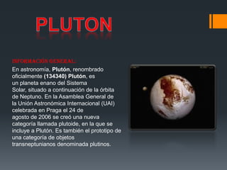 Información general:
En astronomía, Plutón, renombrado
oficialmente (134340) Plutón, es
un planeta enano del Sistema
Solar, situado a continuación de la órbita
de Neptuno. En la Asamblea General de
la Unión Astronómica Internacional (UAI)
celebrada en Praga el 24 de
agosto de 2006 se creó una nueva
categoría llamada plutoide, en la que se
incluye a Plutón. Es también el prototipo de
una categoría de objetos
transneptunianos denominada plutinos.
 