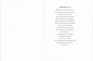 CR,EP{ISCUÍ.,O VYO
Dim¡: que r/e tu ¡rasirSn muclacla
desde el pitilago que se pobló de flores
lluscando tt.¡ helclari cel.r¡s;te,
ellas yieron la l"a.citurna contienda
entre un crepúsculo y ru amanecer,
Dirne que busca tu razón ct:nflagrada
desrle el enclave marr:ado cc¡n caricias
que arin no ter encontrar+rr
ellas nacen d.el rojr: de una tarde
entre un crepúsculo y tu anochecer
Dirne, tarnbién,.,
Si tus ojos encontraron refugio _
a la sornbra de un espejo
que solo busca reflejar
lc,s dones sagrados dÉ tLx naturaleza cen'al,
para legar sus rayos a los fuyos..,
Ser uno solo
 