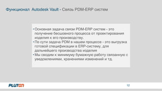 12
Функционал Autodesk Vault - Связь PDM-ERP систем
•Основная задача связи PDM-ERP систем - это
получение бесшовного процесса от проектирования
изделия к его производству.
•По сути задача PDM в нашем процессе - это выгрузка
готовой спецификации в ERP-систему, для
дальнейшего производства изделия
•Мы сводим к минимуму бумажную работу связанную с
уведомлениями, хранениями изменений и тд.
 