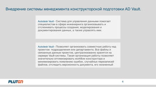 4
Autodesk Vault - Система для управления данными помогает
специалистам в сфере инжениринга организовывать и
отслеживать процессы создания, моделирования и
документирования данных, а также управлять ими.
Внедрение системы менеджмента конструкторской подготовки AD Vault.
Autodesk Vault - Позволяет организовать совместную работу над
проектом подразделения или департамента. Все файлы и
связанные данные проектов, централизованно хранятся на
сервере Vault-системы. Такая организация работы позволяет
значительно оптимизировать workflow конструктора и
минимизировать появлению ошибок, случайных перезаписей
файлов, отследить версионность документа, его жизненный
 