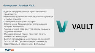 5
Функционал Autodesk Vault.
• Единое информационное пространство на
предприятии
• Механизмы для совместной работы сотрудников
и любых отделов
• Электронный документооборот
• Обеспечение безопасности, отслеживание
истории изменений
• Разграничение прав доступа между людьми и
подразделениями
• Функциональный поиск, пакетная печать,
множество интеграций
• Доступ из браузера и мобильных приложений
Открытый API Организация работы между
территориально удаленными филиалами
 