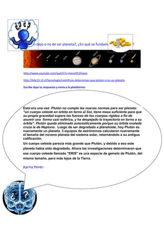 ¿Plutón dejo o no de ser planeta?, ¿En qué se fundamenta la decisión?




http://www.youtube.com/watch?v=mevvOC2Vwoo

http://tele13.13.cl/tecnologia/cientificos-determinan-que-pluton-si-es-un-planeta

Escribe Aquí tu respuesta y envía a la plataforma:




Esta era una vez: Plutón no cumple las nuevas normas para ser planeta:
"un cuerpo celeste en órbita en torno al Sol, tiene masa suficiente para que
su propia gravedad supere las fuerzas de los cuerpos rígidos a fin de
asumir una forma casi esférica, y ha despejado la trayectoria en torno a su
órbita". Plutón queda eliminado automáticamente porque su órbita ovalada
cruza la de Neptuno. Luego de ser degradado a planetoide, hoy Plutón es
nuevamente un planeta. 3 equipos de astrónomos calcularon nuevamente
el tamaño del noveno planeta del sistema solar, retornándolo a su antigua
calificación.
Un cuerpo celeste parecía más grande que Plutón, y debido a eso este
planeta había sido degradado. Ahora las investigaciones determinaron que
ese cuerpo celeste llamado "ERIS" es una especie de gemelo de Plutón, del
mismo tamaño, pero más lejos de la Tierra.

Karina Flores.-
 