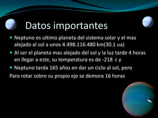 Datos importantes
 Neptuno es ultimo planeta del sistema solar y el mas

alejado al sol a unos 4.498.116.480 km(30.1 ua)
 Al ser el planeta mas alejado del sol y la luz tarde 4 horas
en llegar a este, su temperatura es de -218 c y
 Neptuno tarda 165 años en dar un ciclo al sol, pero
Para rotar sobre su propio eje se demora 16 horas

 