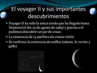 El voyager II y sus importantes
descubrimientos
 Voyager II ha sido la única sonda que ha llegado hasta

Neptuno(el dia 25 de agosto de 1989) y gracias a el
pudimos descubrir un par de cosas:
 La existencia de 13 satélites sin contar tritón
 Se confirmo la existencia de anillos (adams, le verrier y
galle)

 