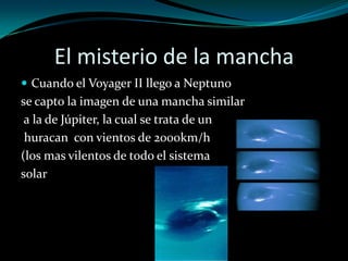 El misterio de la mancha
 Cuando el Voyager II llego a Neptuno

se capto la imagen de una mancha similar
a la de Júpiter, la cual se trata de un
huracan con vientos de 2000km/h
(los mas vilentos de todo el sistema
solar

 