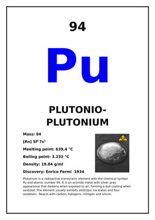 94
Pu
PLUTONIO-
PLUTONIUM
Mass: 94
[Rn] 5f6
7s2
Meelting point: 639,4 °C
Boiling point: 3.232 °C
Density: 19.84 g/ml
Discovery: Enrico Fermi 1934
Plutonium is a radioactive transuranic element with the chemical symbol
Pu and atomic number 94. It is an actinide metal with silver gray
appearance that darkens when exposed to air, forming a dull coating when
oxidized. The element usually exhibits allotropic six states and four
oxidation. Reacts with carbon, halogens, nitrogen and silicon.
 