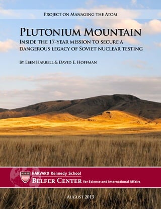 August 2013
Plutonium Mountain
Inside the 17-year mission to secure a
dangerous legacy of Soviet nuclear testing
By Eben Harrell & David E. Hoffman
Project on Managing the Atom
 