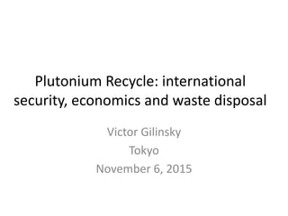 Plutonium Recycle: international
security, economics and waste disposal
Victor Gilinsky
Tokyo
November 6, 2015
 