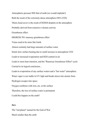 Atmospheric pressure 90X that of earth (we would implode!)
Both the result of the extremely dense atmosphere (96% CO2)
Thick cloud cover is the result of H2SO4 droplets in the atmosphere
Probably derived from extensive volcanic activity
Greenhouse effect
DIGRESS TO: runaway greenhouse effect
Venus used to be more like Earth
Almost certainly had large amounts of surface water
Initial slow surface heating due to small increase in atmospheric CO2
Leads to increased evaporation and H2O content in air
Leads to more heat retention, and the "Runaway Greenhouse Effect" cycle
Carried to its logical conclusion...
Leads to evaporation of any surface waters and a "hot water" atmosphere
Water vapor is not stable in UV light and breaks down into atomic form
Hydrogen escapes into space
Oxygen combines with iron, etc. at the surface
Therefore, the loss of surface water is permanent
Could this happen on the earth?
Mars
The "red planet" named for the God of War
Much smaller than the earth
 