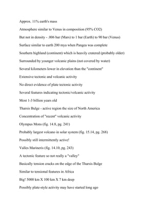 Approx. 11% earth's mass
Atmosphere similar to Venus in composition (95% CO2)
But not in density - .006 bar (Mars) to 1 bar (Earth) to 90 bar (Venus)
Surface similar to earth 200 mya when Pangea was complete
Southern highland (continent) which is heavily cratered (probably older)
Surrounded by younger volcanic plains (not covered by water)
Several kilometers lower in elevation than the "continent"
Extensive tectonic and volcanic activity
No direct evidence of plate tectonic activity
Several features indicating tectonic/volcanic activity
Most 1-3 billion years old
Tharsis Bulge - active region the size of North America
Concentration of "recent" volcanic activity
Olympus Mons (fig. 14.8, pg. 241)
Probably largest volcano in solar system (fig. 15.14, pg. 268)
Possibly still intermittently active!
Valles Marineris (fig. 14.10, pg. 243)
A tectonic feature so not really a "valley"
Basically tension cracks on the edge of the Tharsis Bulge
Similar to tensional features in Africa
Big! 5000 km X 100 km X 7 km deep
Possibly plate-style activity may have started long ago
 