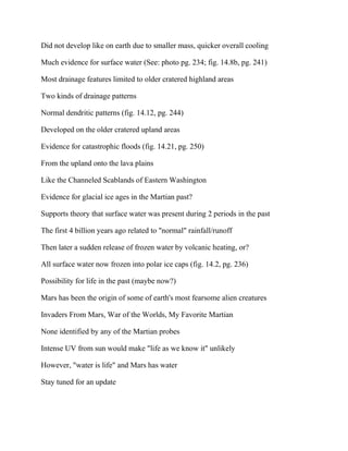 Did not develop like on earth due to smaller mass, quicker overall cooling
Much evidence for surface water (See: photo pg. 234; fig. 14.8b, pg. 241)
Most drainage features limited to older cratered highland areas
Two kinds of drainage patterns
Normal dendritic patterns (fig. 14.12, pg. 244)
Developed on the older cratered upland areas
Evidence for catastrophic floods (fig. 14.21, pg. 250)
From the upland onto the lava plains
Like the Channeled Scablands of Eastern Washington
Evidence for glacial ice ages in the Martian past?
Supports theory that surface water was present during 2 periods in the past
The first 4 billion years ago related to "normal" rainfall/runoff
Then later a sudden release of frozen water by volcanic heating, or?
All surface water now frozen into polar ice caps (fig. 14.2, pg. 236)
Possibility for life in the past (maybe now?)
Mars has been the origin of some of earth's most fearsome alien creatures
Invaders From Mars, War of the Worlds, My Favorite Martian
None identified by any of the Martian probes
Intense UV from sun would make "life as we know it" unlikely
However, "water is life" and Mars has water
Stay tuned for an update
 