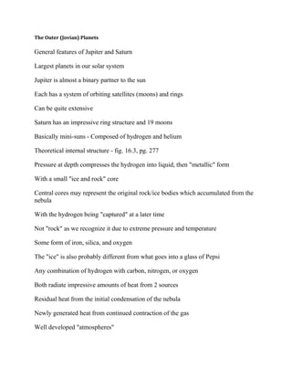 The Outer (Jovian) Planets
General features of Jupiter and Saturn
Largest planets in our solar system
Jupiter is almost a binary partner to the sun
Each has a system of orbiting satellites (moons) and rings
Can be quite extensive
Saturn has an impressive ring structure and 19 moons
Basically mini-suns - Composed of hydrogen and helium
Theoretical internal structure - fig. 16.3, pg. 277
Pressure at depth compresses the hydrogen into liquid, then "metallic" form
With a small "ice and rock" core
Central cores may represent the original rock/ice bodies which accumulated from the
nebula
With the hydrogen being "captured" at a later time
Not "rock" as we recognize it due to extreme pressure and temperature
Some form of iron, silica, and oxygen
The "ice" is also probably different from what goes into a glass of Pepsi
Any combination of hydrogen with carbon, nitrogen, or oxygen
Both radiate impressive amounts of heat from 2 sources
Residual heat from the initial condensation of the nebula
Newly generated heat from continued contraction of the gas
Well developed "atmospheres"
 