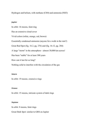 Hydrogen and helium, with methane (CH4) and ammonia (NH3)
Jupiter
In orbit: 16 moons, faint ring
Has an extensive cloud cover
Vivid colors (white, orange, red, brown)
Essentially condensed ammonia (anyone for a walk in the rain?)
Great Red Spot (fig. 16.2, pg. 276) and (fig. 16.12, pg. 284)
A large "storm" in the atmosphere - almost 30,000 km across!
Has been "stable" for at least 300 years
How can it last for so long?
Nothing solid to interfere with the circulation of the gas
Saturn
In orbit: 19 moons. extensive rings
Uranus
In orbit: 15 moons, intricate system of dark rings
Neptune
In orbit: 8 moons, faint rings
Great Dark Spot: similar to GRS on Jupiter
 