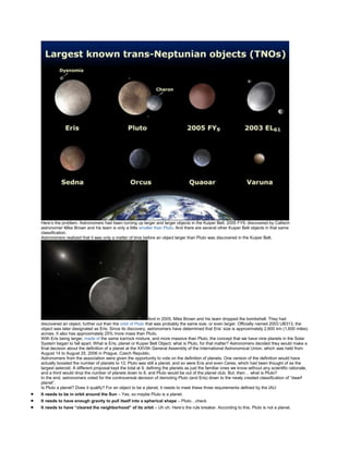 Here’s the problem. Astronomers had been turning up larger and larger objects in the Kuiper Belt. 2005 FY9, discovered by Caltech
astronomer Mike Brown and his team is only a little smaller than Pluto. And there are several other Kuiper Belt objects in that same
classification.
Astronomers realized that it was only a matter of time before an object larger than Pluto was discovered in the Kuiper Belt.
And in 2005, Mike Brown and his team dropped the bombshell. They had
discovered an object, further out than the orbit of Pluto that was probably the same size, or even larger. Officially named 2003 UB313, the
object was later designated as Eris. Since its discovery, astronomers have determined that Eris’ size is approximately 2,600 km (1,600 miles)
across. It also has approximately 25% more mass than Pluto.
With Eris being larger, made of the same ice/rock mixture, and more massive than Pluto, the concept that we have nine planets in the Solar
System began to fall apart. What is Eris, planet or Kuiper Belt Object; what is Pluto, for that matter? Astronomers decided they would make a
final decision about the definition of a planet at the XXVIth General Assembly of the International Astronomical Union, which was held from
August 14 to August 25, 2006 in Prague, Czech Republic.
Astronomers from the association were given the opportunity to vote on the definition of planets. One version of the definition would have
actually boosted the number of planets to 12; Pluto was still a planet, and so were Eris and even Ceres, which had been thought of as the
largest asteroid. A different proposal kept the total at 9, defining the planets as just the familiar ones we know without any scientific rationale,
and a third would drop the number of planets down to 8, and Pluto would be out of the planet club. But, then… what is Pluto?
In the end, astronomers voted for the controversial decision of demoting Pluto (and Eris) down to the newly created classification of “dwarf
planet”.
Is Pluto a planet? Does it qualify? For an object to be a planet, it needs to meet these three requirements defined by the IAU:
It needs to be in orbit around the Sun – Yes, so maybe Pluto is a planet.
It needs to have enough gravity to pull itself into a spherical shape – Pluto…check
It needs to have “cleared the neighborhood” of its orbit – Uh oh. Here’s the rule breaker. According to this, Pluto is not a planet.
 