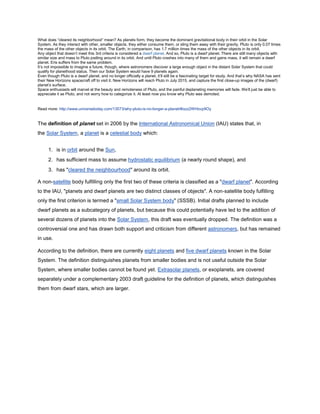What does “cleared its neighborhood” mean? As planets form, they become the dominant gravitational body in their orbit in the Solar
System. As they interact with other, smaller objects, they either consume them, or sling them away with their gravity. Pluto is only 0.07 times
the mass of the other objects in its orbit. The Earth, in comparison, has 1.7 million times the mass of the other objects in its orbit.
Any object that doesn’t meet this 3rd criteria is considered a dwarf planet. And so, Pluto is a dwarf planet. There are still many objects with
similar size and mass to Pluto jostling around in its orbit. And until Pluto crashes into many of them and gains mass, it will remain a dwarf
planet. Eris suffers from the same problem.
It’s not impossible to imagine a future, though, where astronomers discover a large enough object in the distant Solar System that could
qualify for planethood status. Then our Solar System would have 9 planets again.
Even though Pluto is a dwarf planet, and no longer officially a planet, it’ll still be a fascinating target for study. And that’s why NASA has sent
their New Horizons spacecraft off to visit it. New Horizons will reach Pluto in July 2015, and capture the first close-up images of the (dwarf)
planet’s surface.
Space enthusiasts will marvel at the beauty and remoteness of Pluto, and the painful deplaneting memories will fade. We’ll just be able to
appreciate it as Pluto, and not worry how to categorize it. At least now you know why Pluto was demoted.
Read more: http://www.universetoday.com/13573/why-pluto-is-no-longer-a-planet/#ixzz2WHovp9Oy
The definition of planet set in 2006 by the International Astronomical Union (IAU) states that, in
the Solar System, a planet is a celestial body which:
1. is in orbit around the Sun,
2. has sufficient mass to assume hydrostatic equilibrium (a nearly round shape), and
3. has "cleared the neighbourhood" around its orbit.
A non-satellite body fulfilling only the first two of these criteria is classified as a "dwarf planet". According
to the IAU, "planets and dwarf planets are two distinct classes of objects". A non-satellite body fulfilling
only the first criterion is termed a "small Solar System body" (SSSB). Initial drafts planned to include
dwarf planets as a subcategory of planets, but because this could potentially have led to the addition of
several dozens of planets into the Solar System, this draft was eventually dropped. The definition was a
controversial one and has drawn both support and criticism from different astronomers, but has remained
in use.
According to the definition, there are currently eight planets and five dwarf planets known in the Solar
System. The definition distinguishes planets from smaller bodies and is not useful outside the Solar
System, where smaller bodies cannot be found yet. Extrasolar planets, or exoplanets, are covered
separately under a complementary 2003 draft guideline for the definition of planets, which distinguishes
them from dwarf stars, which are larger.
 