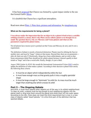 It has been proposed that Charon was formed by a giant impact similar to the one
that formed Earth's Moon.
It is doubtful that Charon has a significant atmosphere.
Read more about Pluto l Pluto facts, pictures and information. by nineplanets.org
What are the requirements for being a planet?
I was always under the impression that for an object to be a planet it had to have a satellite
orbiting around it, a moon, that is why Pluto can be called a planet even though it is so
small. My question then is, why are Mercury and Venus planets and what are the
parameters required for planet status.
Not all planets have moons (you've pointed out that Venus and Mercury do not), and it's not a
requirement.
The definition of planet is mostly a historical distinction. Planets must be orbiting the Sun (or
another star), and must be "large," whatever that means. Beyond that, there are no parameters --
after all, there are only 9! Historically, things have been called planets, and we stick to that.
Some astronomers think Pluto should not be called a planet because it doesn't qualify in their
minds as "large" and it has a weird orbit. Really, though, it's just a label.
August 2006 Update by KLM: this month the International Astronomical Union (IAU) voted to
update the definition of what makes a planet. According to their decision a planet must satisfy
the following three criteria:
It must be an object which independently orbits the Sun
It must have enough mass so that gravity pulls it into a roughly speroidal
shape
It must be large enough to "dominate" its orbit (ie. its mass must be much
larger than anything else which crosses its orbit
Part 3 – The Ongoing Debate
And third, it must have cleared other objects out of the way in its orbital neighborhood.
To clear an orbit, a planet must be big enough to pull neighboring objects into the
planet itself or sling-shot them around the planet and shoot them off into outer space.
According to the IAU, Pluto does not meet this third requirement but is now in a new
class of objects called "dwarf planets." It is this third part of the definition that has
sparked debate.
 