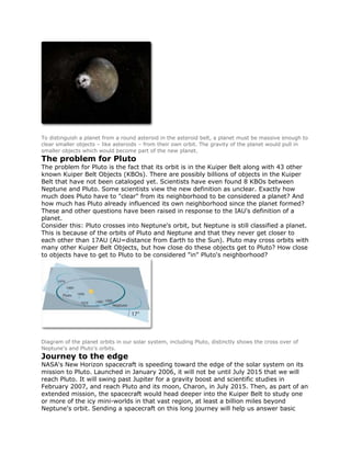 To distinguish a planet from a round asteroid in the asteroid belt, a planet must be massive enough to
clear smaller objects – like asteroids – from their own orbit. The gravity of the planet would pull in
smaller objects which would become part of the new planet.
The problem for Pluto
The problem for Pluto is the fact that its orbit is in the Kuiper Belt along with 43 other
known Kuiper Belt Objects (KBOs). There are possibly billions of objects in the Kuiper
Belt that have not been cataloged yet. Scientists have even found 8 KBOs between
Neptune and Pluto. Some scientists view the new definition as unclear. Exactly how
much does Pluto have to "clear" from its neighborhood to be considered a planet? And
how much has Pluto already influenced its own neighborhood since the planet formed?
These and other questions have been raised in response to the IAU's definition of a
planet.
Consider this: Pluto crosses into Neptune's orbit, but Neptune is still classified a planet.
This is because of the orbits of Pluto and Neptune and that they never get closer to
each other than 17AU (AU=distance from Earth to the Sun). Pluto may cross orbits with
many other Kuiper Belt Objects, but how close do these objects get to Pluto? How close
to objects have to get to Pluto to be considered "in" Pluto's neighborhood?
Diagram of the planet orbits in our solar system, including Pluto, distinctly shows the cross over of
Neptune's and Pluto's orbits.
Journey to the edge
NASA's New Horizon spacecraft is speeding toward the edge of the solar system on its
mission to Pluto. Launched in January 2006, it will not be until July 2015 that we will
reach Pluto. It will swing past Jupiter for a gravity boost and scientific studies in
February 2007, and reach Pluto and its moon, Charon, in July 2015. Then, as part of an
extended mission, the spacecraft would head deeper into the Kuiper Belt to study one
or more of the icy mini-worlds in that vast region, at least a billion miles beyond
Neptune's orbit. Sending a spacecraft on this long journey will help us answer basic
 