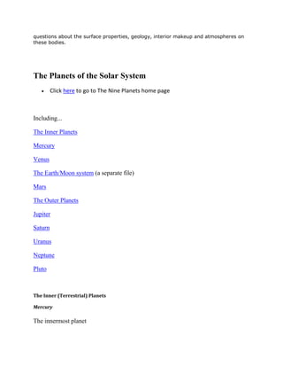 questions about the surface properties, geology, interior makeup and atmospheres on
these bodies.
The Planets of the Solar System
Click here to go to The Nine Planets home page
Including...
The Inner Planets
Mercury
Venus
The Earth/Moon system (a separate file)
Mars
The Outer Planets
Jupiter
Saturn
Uranus
Neptune
Pluto
The Inner (Terrestrial) Planets
Mercury
The innermost planet
 