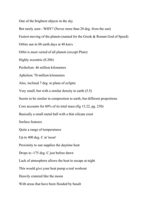 One of the brightest objects in the sky
But rarely seen - WHY? (Never more than 28 deg. from the sun)
Fastest moving of the planets (named for the Greek & Roman God of Speed)
Orbits sun in 88 earth days at 48 km/s
Orbit is most varied of all planets (except Pluto)
Highly eccentric (0.206)
Perihelion: 46 million kilometers
Aphelion: 70 million kilometers
Also, inclined 7 deg. to plane of ecliptic
Very small, but with a similar density to earth (5.5)
Seems to be similar in composition to earth, but different proportions
Core accounts for 60% of its total mass (fig 13.22, pg. 230)
Basically a small metal ball with a thin silicate crust
Surface features
Quite a range of temperatures
Up to 400 deg. C at 'noon'
Proximity to sun supplies the daytime heat
Drops to -175 deg. C just before dawn
Lack of atmosphere allows the heat to escape at night
This would give your heat pump a real workout
Heavily cratered like the moon
With areas that have been flooded by basalt
 