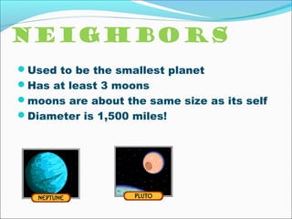 Neighbors
Used to be the smallest planet
Has at least 3 moons
moons are about the same size as its self
Diameter is 1,500 miles!
 