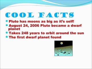 Cool facts
Pluto has moons as big as it’s self!
August 24, 2006 Pluto became a dwarf
planet
Takes 248 years to orbit around the sun
The first dwarf planet found
 