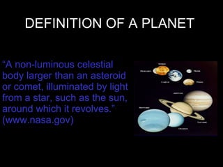 DEFINITION OF A PLANET “ A non-luminous celestial body larger than an asteroid or comet, illuminated by light from a star, such as the sun, around which it revolves.” (www.nasa.gov) 