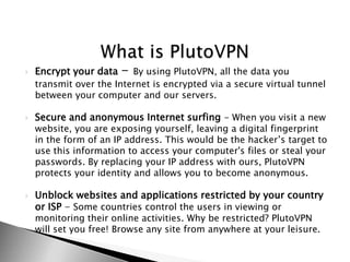 ?   Encrypt your data   - By using PlutoVPN, all the data you
    transmit over the Internet is encrypted via a secure virtual tunnel
    between your computer and our servers.

?   Secure and anonymous Internet surfing - When you visit a new
    website, you are exposing yourself, leaving a digital fingerprint
    in the form of an IP address. This would be the hackers target to
    use this information to access your computer's files or steal your
    passwords. By replacing your IP address with ours, PlutoVPN
    protects your identity and allows you to become anonymous.

?   Unblock websites and applications restricted by your country
    or ISP - Some countries control the users in viewing or
    monitoring their online activities. Why be restricted? PlutoVPN
    will set you free! Browse any site from anywhere at your leisure.
 