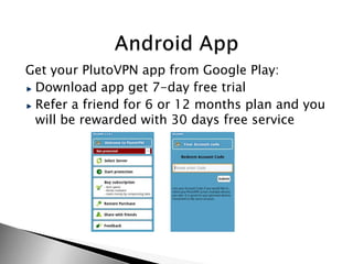 Get your PlutoVPN app from Google Play:
 Download app get 7-day free trial
 Refer a friend for 6 or 12 months plan and you
 will be rewarded with 30 days free service
 