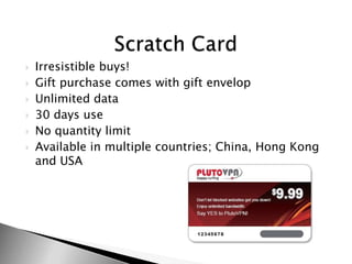?   Irresistible buys!
?   Gift purchase comes with gift envelop
?   Unlimited data
?   30 days use
?   No quantity limit
?   Available in multiple countries; China, Hong Kong
    and USA
 