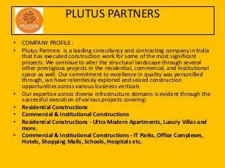 PLUTUS PARTNERS
• COMPANY PROFILE :
• Plutus Partners is a leading consultancy and contracting company in India
that has executed construction work for some of the most significant
projects. We continue to alter the structural landscape through several
other prestigious projects in the residential, commercial, and Institutional
space as well. Our commitment to excellence in quality was personified
through, we have relentlessly explored and seized construction
opportunities across various business verticals
• Our expertise across diverse infrastructure domains is evident through the
successful execution of various projects covering:
• Residential Constructions
• Commercial & Institutional Constructions
• Residential Constructions - Ultra Modern Apartments, Luxury Villas and
more.
• Commercial & Institutional Constructions - IT Parks, Office Complexes,
Hotels, Shopping Malls, Schools, Hospitals etc.
 