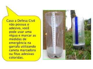 Caso a Defesa Civil
 não possua o
 adesivo, você
 pode usar uma
 régua e marcar as
 medidas de
 emergência na
 garrafa utilizando
 caneta marcadora
 ou fitas adesivas
 coloridas.
 