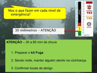 Mas o que fazer em cada nível de
  emergência?



     30 milímetros – ATENÇÃO


ATENÇÃO – 30 a 60 mm de chuva


  1. Preparar o kit Fuga

  2. Sendo noite, manter alguém atento na vizinhança.

  3. Confirmar locais de abrigo
 