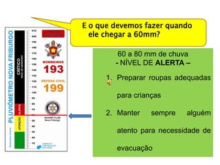 E o que devemos fazer quando
  ele chegar a 60mm?

         60 a 80 mm de chuva
        - NÍVEL DE ALERTA –

      1. Preparar roupas adequadas

        para crianças

      2. Manter   sempre   alguém

        atento para necessidade de

        evacuação
 