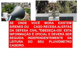 SE ONDE VOCÊ MORA EXISTEM
SIRENES OU   CASO RECEBA ALERTAS
DA DEFESA CIVIL, OBEDEÇA-OS! ESTA
INFORMAÇÃO É OFICIAL E DEVERÁ SER
SEGUIDA INDEPENDENTEMENTE DA
LEITURA   DO   SEU   PLUVIÔMETRO
CASEIRO.
 