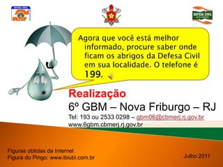 Agora que você está melhor
                            informado, procure saber onde
                            ficam os abrigos da Defesa Civil
                            em sua localidade. O telefone é
                            199.

                       Realização
                       6º GBM – Nova Friburgo – RJ
                       Tel: 193 ou 2533 0298 – gbm06@cbmerj.rj.gov.br
                       www.6gbm.cbmerj.rj.gov.br



Figuras obtidas da Internet
Figura do Pingo: www.ibiubi.com.br                            Julho 2011
 
