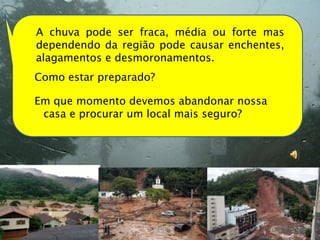 A chuva pode ser fraca, média ou forte mas
dependendo da região pode causar enchentes,
alagamentos e desmoronamentos.
Como estar preparado?

Em que momento devemos abandonar nossa
 casa e procurar um local mais seguro?
 