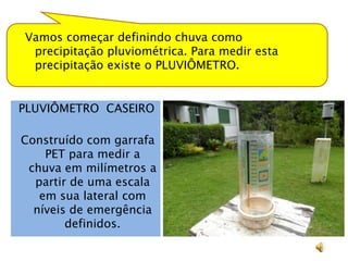 Vamos começar definindo chuva como
 precipitação pluviométrica. Para medir esta
 precipitação existe o PLUVIÔMETRO.


PLUVIÔMETRO CASEIRO

Construído com garrafa
    PET para medir a
 chuva em milímetros a
  partir de uma escala
   em sua lateral com
  níveis de emergência
        definidos.
 