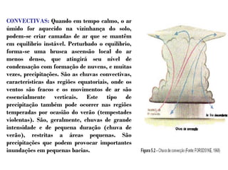 CONVECTIVAS: Quando em tempo calmo, o ar
úmido for aquecido na vizinhança do solo,
podem-se criar camadas de ar que se mantêm
em equilíbrio instável. Perturbado o equilíbrio,
forma-se uma brusca ascensão local do ar
menos denso, que atingirá seu nível de
condensação com formação de nuvens, e muitas
vezes, precipitações. São as chuvas convectivas,
características das regiões equatoriais, onde os
ventos são fracos e os movimentos de ar são
essencialmente verticais. Este tipo de
precipitação também pode ocorrer nas regiões
temperadas por ocasião do verão (tempestades
violentas). São, geralmente, chuvas de grande
intensidade e de pequena duração (chuva de
verão), restritas a áreas pequenas. São
precipitações que podem provocar importantes
inundações em pequenas bacias.
 