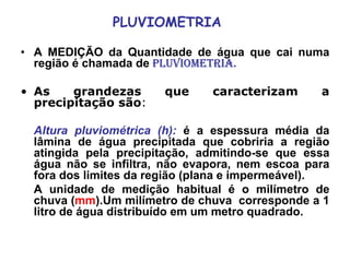 PLUVIOMETRIA
• A MEDIÇÃO da Quantidade de água que cai numa
região é chamada de PLUVIOMETRIA.
• As grandezas que caracterizam a
precipitação são:
Altura pluviométrica (h): é a espessura média da
lâmina de água precipitada que cobriria a região
atingida pela precipitação, admitindo-se que essa
água não se infiltra, não evapora, nem escoa para
fora dos limites da região (plana e impermeável).
A unidade de medição habitual é o milímetro de
chuva (mm).Um milímetro de chuva corresponde a 1
litro de água distribuído em um metro quadrado.
 