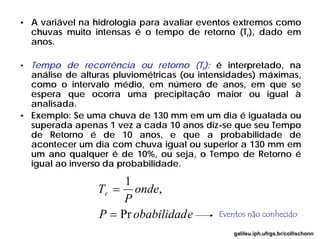 • A variável na hidrologia para avaliar eventos extremos como
chuvas muito intensas é o tempo de retorno (Tr), dado em
anos.
• Tempo de recorrência ou retorno (Tr): é interpretado, na
análise de alturas pluviométricas (ou intensidades) máximas,
como o intervalo médio, em número de anos, em que se
espera que ocorra uma precipitação maior ou igual à
analisada.
• Exemplo: Se uma chuva de 130 mm em um dia é igualada ou
superada apenas 1 vez a cada 10 anos diz-se que seu Tempo
de Retorno é de 10 anos, e que a probabilidade de
acontecer um dia com chuva igual ou superior a 130 mm em
um ano qualquer é de 10%, ou seja, o Tempo de Retorno é
igual ao inverso da probabilidade.
eobabilidadP
onde
P
Tr
Pr
,
1
=
=
Eventos não conhecido
galileu.iph.ufrgs.br/collischonn
 